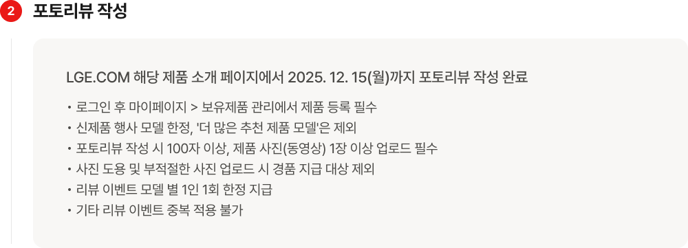 두번째 포토리뷰 작성. LGE.COM 해당 제품 소개 페이지에서 2025년 12월 15일(월)까지 포토리뷰 작성 완료. 로그인 후 마이페이지 > 보유제품 관리에서 제품 등록 필수. 신제품 행사 모델 한정, 더 많은 추천 제품 모델은 제외. 포토리뷰 작성 시 100자 이상, 제품 사진(동영상) 1장 이상 업로드 필수. 사진 도용 및 부적절한 사진 업로드 시 경품 지급 대상 제외. 리뷰 이벤트 모델 별 1인 1회 한정 지급. 기타 리뷰 이벤트 중복 적용 불가