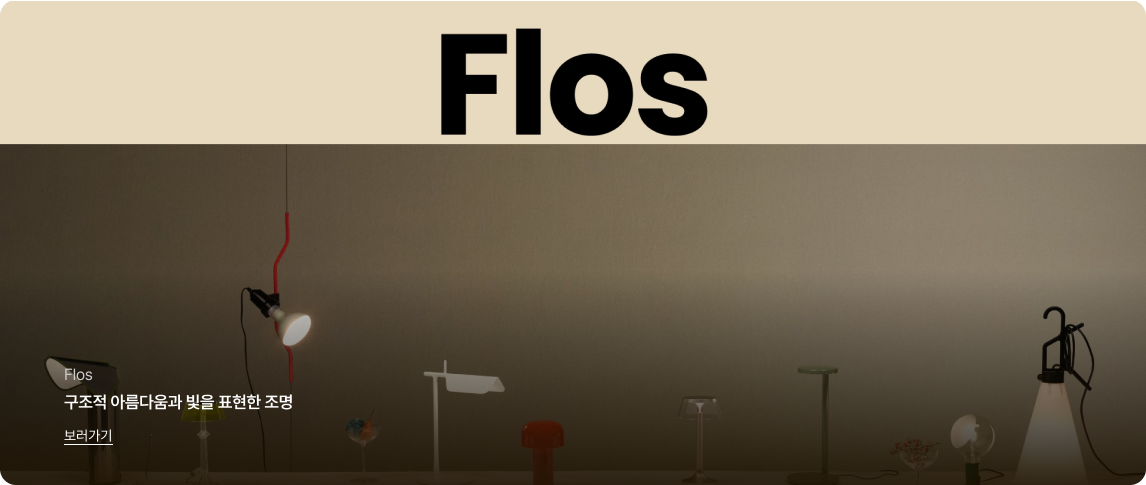 상단에는 베이지색 배경에 검은색 굵은 영문 폰트로 'Flos'라는 브랜드 로고가 크게 배치되어 있음.그 아래에는 어두운 회색 벽을 배경으로 다양한 디자인의 조명 제품들이 테이블 위에 일렬로 전시된 이미지가 있음. 좌측에는 붉은색 구불구불한 전선의 펜던트 조명이 빛나고 있고,중앙에는 흰색,붉은색,투명한 소재의 모던한 테이블 램프들이 놓여 있으며,우측에는 손잡이가 달린 이동식 램프가 켜져 있음.이미지 내부 좌측 하단에는 흰색 텍스트로 'Flos','구조적 아름다움과 빛을 표현한 조명'이라는 문구와 밑줄이 그어진 '보러가기' 링크가 있음.
